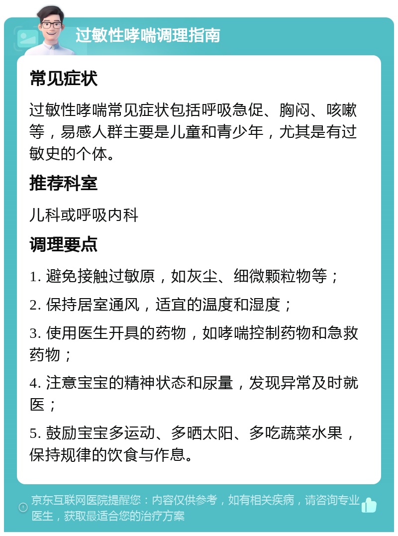 过敏性哮喘调理指南 常见症状 过敏性哮喘常见症状包括呼吸急促、胸闷、咳嗽等，易感人群主要是儿童和青少年，尤其是有过敏史的个体。 推荐科室 儿科或呼吸内科 调理要点 1. 避免接触过敏原，如灰尘、细微颗粒物等； 2. 保持居室通风，适宜的温度和湿度； 3. 使用医生开具的药物，如哮喘控制药物和急救药物； 4. 注意宝宝的精神状态和尿量，发现异常及时就医； 5. 鼓励宝宝多运动、多晒太阳、多吃蔬菜水果，保持规律的饮食与作息。