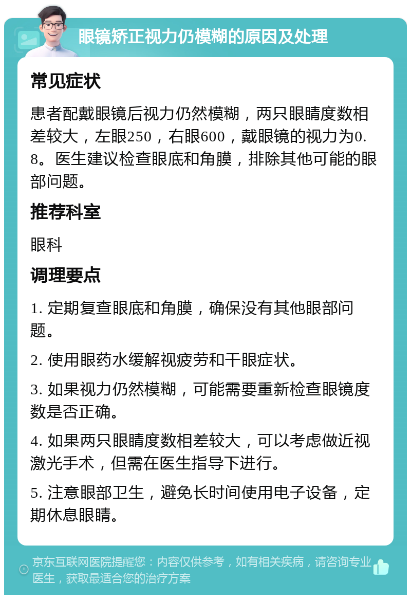 眼镜矫正视力仍模糊的原因及处理 常见症状 患者配戴眼镜后视力仍然模糊，两只眼睛度数相差较大，左眼250，右眼600，戴眼镜的视力为0.8。医生建议检查眼底和角膜，排除其他可能的眼部问题。 推荐科室 眼科 调理要点 1. 定期复查眼底和角膜，确保没有其他眼部问题。 2. 使用眼药水缓解视疲劳和干眼症状。 3. 如果视力仍然模糊，可能需要重新检查眼镜度数是否正确。 4. 如果两只眼睛度数相差较大，可以考虑做近视激光手术，但需在医生指导下进行。 5. 注意眼部卫生，避免长时间使用电子设备，定期休息眼睛。