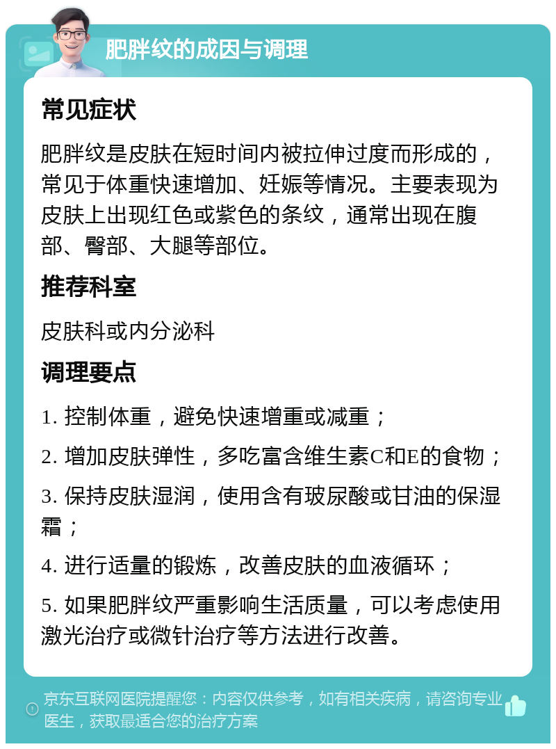 肥胖纹的成因与调理 常见症状 肥胖纹是皮肤在短时间内被拉伸过度而形成的，常见于体重快速增加、妊娠等情况。主要表现为皮肤上出现红色或紫色的条纹，通常出现在腹部、臀部、大腿等部位。 推荐科室 皮肤科或内分泌科 调理要点 1. 控制体重，避免快速增重或减重； 2. 增加皮肤弹性，多吃富含维生素C和E的食物； 3. 保持皮肤湿润，使用含有玻尿酸或甘油的保湿霜； 4. 进行适量的锻炼，改善皮肤的血液循环； 5. 如果肥胖纹严重影响生活质量，可以考虑使用激光治疗或微针治疗等方法进行改善。