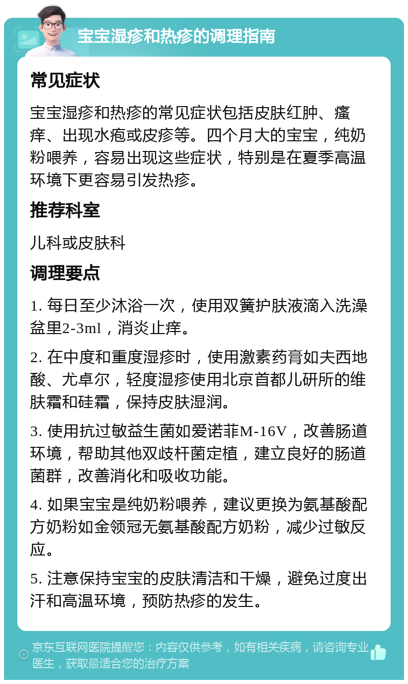 宝宝湿疹和热疹的调理指南 常见症状 宝宝湿疹和热疹的常见症状包括皮肤红肿、瘙痒、出现水疱或皮疹等。四个月大的宝宝，纯奶粉喂养，容易出现这些症状，特别是在夏季高温环境下更容易引发热疹。 推荐科室 儿科或皮肤科 调理要点 1. 每日至少沐浴一次，使用双簧护肤液滴入洗澡盆里2-3ml，消炎止痒。 2. 在中度和重度湿疹时，使用激素药膏如夫西地酸、尤卓尔，轻度湿疹使用北京首都儿研所的维肤霜和硅霜，保持皮肤湿润。 3. 使用抗过敏益生菌如爱诺菲M-16V，改善肠道环境，帮助其他双歧杆菌定植，建立良好的肠道菌群，改善消化和吸收功能。 4. 如果宝宝是纯奶粉喂养，建议更换为氨基酸配方奶粉如金领冠无氨基酸配方奶粉，减少过敏反应。 5. 注意保持宝宝的皮肤清洁和干燥，避免过度出汗和高温环境，预防热疹的发生。