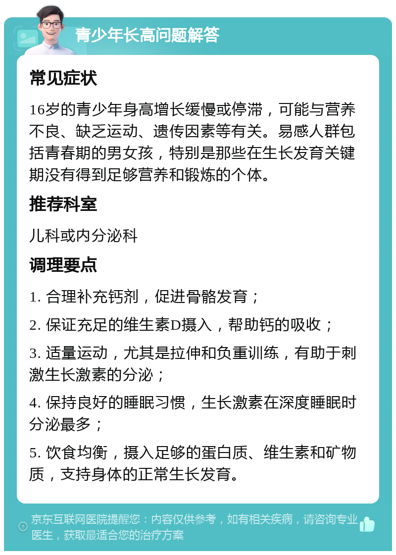 青少年长高问题解答 常见症状 16岁的青少年身高增长缓慢或停滞，可能与营养不良、缺乏运动、遗传因素等有关。易感人群包括青春期的男女孩，特别是那些在生长发育关键期没有得到足够营养和锻炼的个体。 推荐科室 儿科或内分泌科 调理要点 1. 合理补充钙剂，促进骨骼发育； 2. 保证充足的维生素D摄入，帮助钙的吸收； 3. 适量运动，尤其是拉伸和负重训练，有助于刺激生长激素的分泌； 4. 保持良好的睡眠习惯，生长激素在深度睡眠时分泌最多； 5. 饮食均衡，摄入足够的蛋白质、维生素和矿物质，支持身体的正常生长发育。