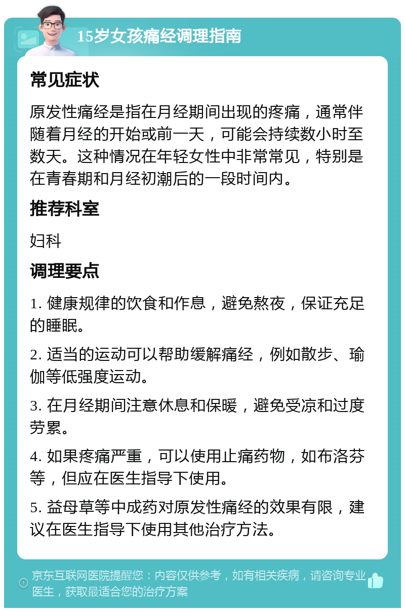 15岁女孩痛经调理指南 常见症状 原发性痛经是指在月经期间出现的疼痛，通常伴随着月经的开始或前一天，可能会持续数小时至数天。这种情况在年轻女性中非常常见，特别是在青春期和月经初潮后的一段时间内。 推荐科室 妇科 调理要点 1. 健康规律的饮食和作息，避免熬夜，保证充足的睡眠。 2. 适当的运动可以帮助缓解痛经，例如散步、瑜伽等低强度运动。 3. 在月经期间注意休息和保暖，避免受凉和过度劳累。 4. 如果疼痛严重，可以使用止痛药物，如布洛芬等，但应在医生指导下使用。 5. 益母草等中成药对原发性痛经的效果有限，建议在医生指导下使用其他治疗方法。