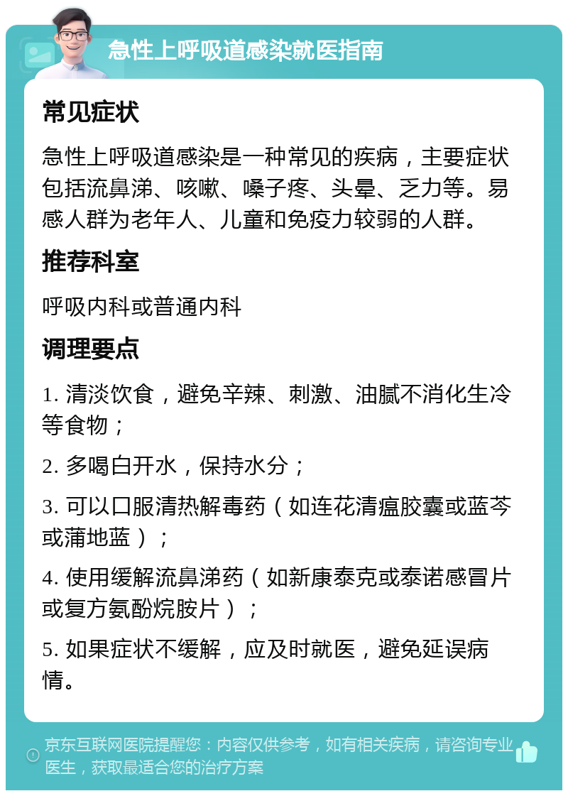 急性上呼吸道感染就医指南 常见症状 急性上呼吸道感染是一种常见的疾病，主要症状包括流鼻涕、咳嗽、嗓子疼、头晕、乏力等。易感人群为老年人、儿童和免疫力较弱的人群。 推荐科室 呼吸内科或普通内科 调理要点 1. 清淡饮食，避免辛辣、刺激、油腻不消化生冷等食物； 2. 多喝白开水，保持水分； 3. 可以口服清热解毒药（如连花清瘟胶囊或蓝芩或蒲地蓝）； 4. 使用缓解流鼻涕药（如新康泰克或泰诺感冒片或复方氨酚烷胺片）； 5. 如果症状不缓解，应及时就医，避免延误病情。