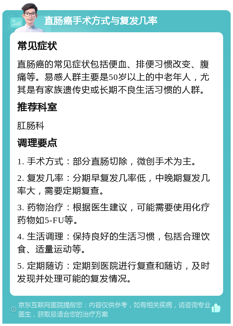 直肠癌手术方式与复发几率 常见症状 直肠癌的常见症状包括便血、排便习惯改变、腹痛等。易感人群主要是50岁以上的中老年人，尤其是有家族遗传史或长期不良生活习惯的人群。 推荐科室 肛肠科 调理要点 1. 手术方式：部分直肠切除，微创手术为主。 2. 复发几率：分期早复发几率低，中晚期复发几率大，需要定期复查。 3. 药物治疗：根据医生建议，可能需要使用化疗药物如5-FU等。 4. 生活调理：保持良好的生活习惯，包括合理饮食、适量运动等。 5. 定期随访：定期到医院进行复查和随访，及时发现并处理可能的复发情况。