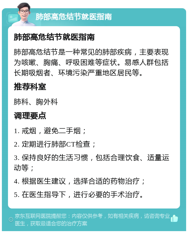 肺部高危结节就医指南 肺部高危结节就医指南 肺部高危结节是一种常见的肺部疾病，主要表现为咳嗽、胸痛、呼吸困难等症状。易感人群包括长期吸烟者、环境污染严重地区居民等。 推荐科室 肺科、胸外科 调理要点 1. 戒烟，避免二手烟； 2. 定期进行肺部CT检查； 3. 保持良好的生活习惯，包括合理饮食、适量运动等； 4. 根据医生建议，选择合适的药物治疗； 5. 在医生指导下，进行必要的手术治疗。