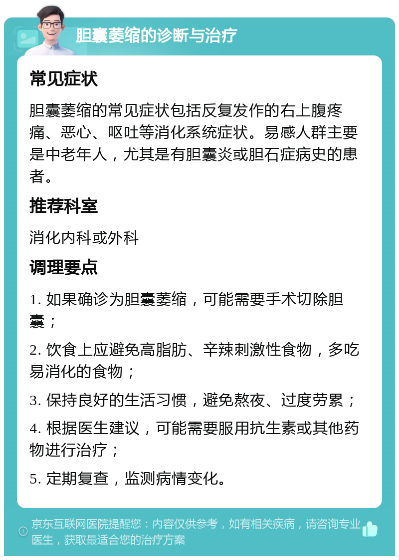 胆囊萎缩的诊断与治疗 常见症状 胆囊萎缩的常见症状包括反复发作的右上腹疼痛、恶心、呕吐等消化系统症状。易感人群主要是中老年人，尤其是有胆囊炎或胆石症病史的患者。 推荐科室 消化内科或外科 调理要点 1. 如果确诊为胆囊萎缩，可能需要手术切除胆囊； 2. 饮食上应避免高脂肪、辛辣刺激性食物，多吃易消化的食物； 3. 保持良好的生活习惯，避免熬夜、过度劳累； 4. 根据医生建议，可能需要服用抗生素或其他药物进行治疗； 5. 定期复查，监测病情变化。