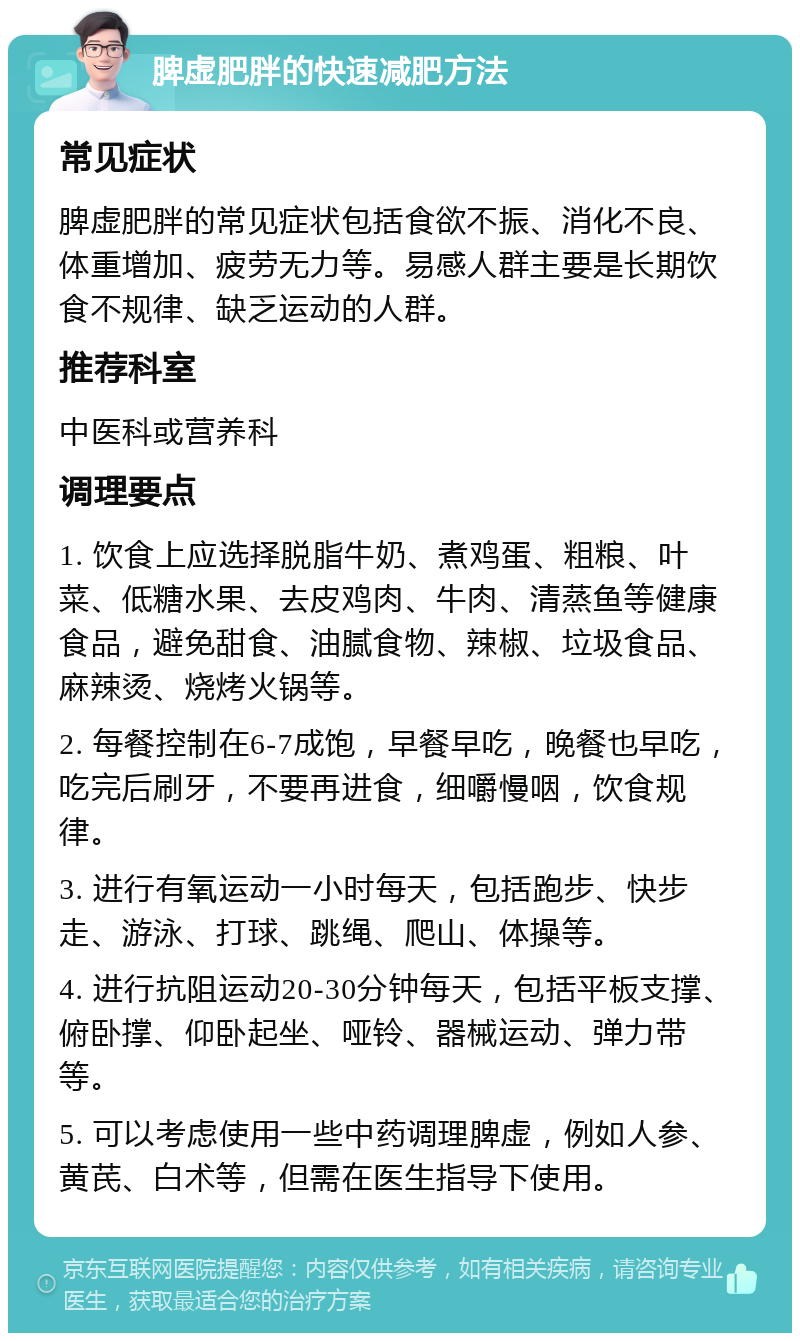 脾虚肥胖的快速减肥方法 常见症状 脾虚肥胖的常见症状包括食欲不振、消化不良、体重增加、疲劳无力等。易感人群主要是长期饮食不规律、缺乏运动的人群。 推荐科室 中医科或营养科 调理要点 1. 饮食上应选择脱脂牛奶、煮鸡蛋、粗粮、叶菜、低糖水果、去皮鸡肉、牛肉、清蒸鱼等健康食品，避免甜食、油腻食物、辣椒、垃圾食品、麻辣烫、烧烤火锅等。 2. 每餐控制在6-7成饱，早餐早吃，晚餐也早吃，吃完后刷牙，不要再进食，细嚼慢咽，饮食规律。 3. 进行有氧运动一小时每天，包括跑步、快步走、游泳、打球、跳绳、爬山、体操等。 4. 进行抗阻运动20-30分钟每天，包括平板支撑、俯卧撑、仰卧起坐、哑铃、器械运动、弹力带等。 5. 可以考虑使用一些中药调理脾虚，例如人参、黄芪、白术等，但需在医生指导下使用。