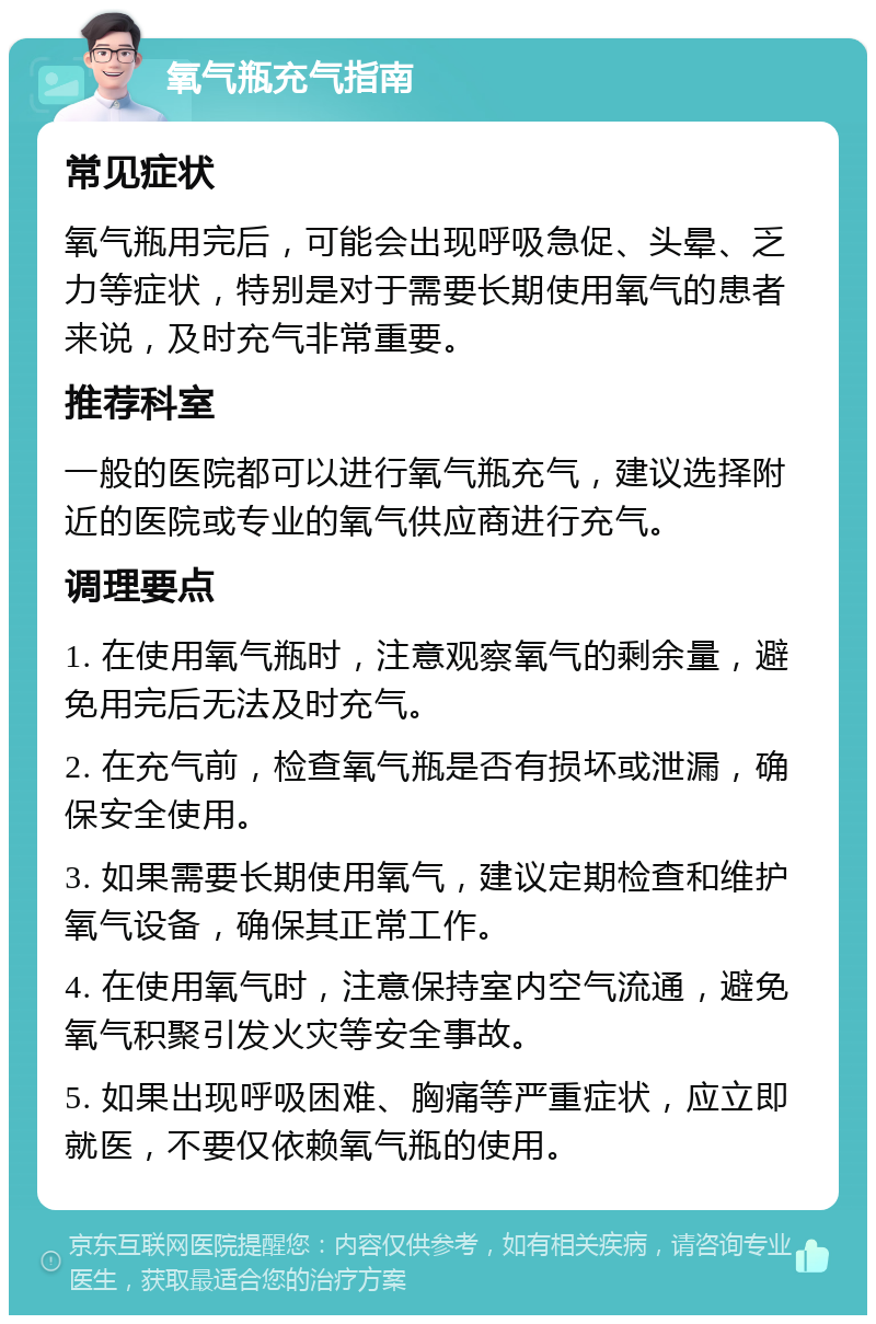 氧气瓶充气指南 常见症状 氧气瓶用完后，可能会出现呼吸急促、头晕、乏力等症状，特别是对于需要长期使用氧气的患者来说，及时充气非常重要。 推荐科室 一般的医院都可以进行氧气瓶充气，建议选择附近的医院或专业的氧气供应商进行充气。 调理要点 1. 在使用氧气瓶时，注意观察氧气的剩余量，避免用完后无法及时充气。 2. 在充气前，检查氧气瓶是否有损坏或泄漏，确保安全使用。 3. 如果需要长期使用氧气，建议定期检查和维护氧气设备，确保其正常工作。 4. 在使用氧气时，注意保持室内空气流通，避免氧气积聚引发火灾等安全事故。 5. 如果出现呼吸困难、胸痛等严重症状，应立即就医，不要仅依赖氧气瓶的使用。