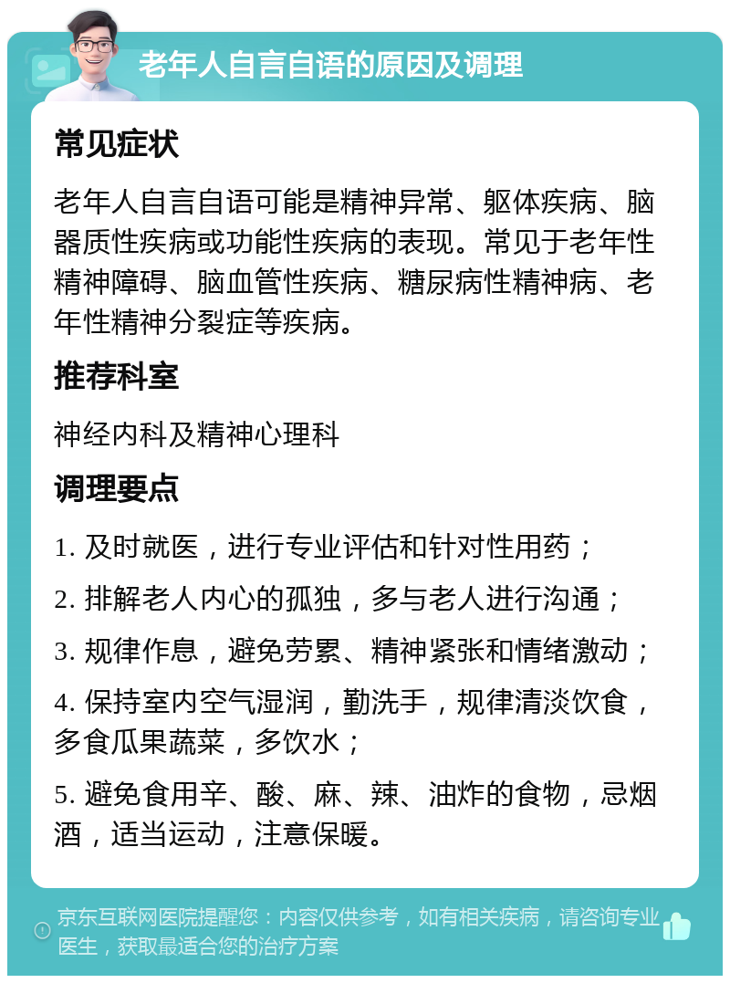 老年人自言自语的原因及调理 常见症状 老年人自言自语可能是精神异常、躯体疾病、脑器质性疾病或功能性疾病的表现。常见于老年性精神障碍、脑血管性疾病、糖尿病性精神病、老年性精神分裂症等疾病。 推荐科室 神经内科及精神心理科 调理要点 1. 及时就医，进行专业评估和针对性用药； 2. 排解老人内心的孤独，多与老人进行沟通； 3. 规律作息，避免劳累、精神紧张和情绪激动； 4. 保持室内空气湿润，勤洗手，规律清淡饮食，多食瓜果蔬菜，多饮水； 5. 避免食用辛、酸、麻、辣、油炸的食物，忌烟酒，适当运动，注意保暖。