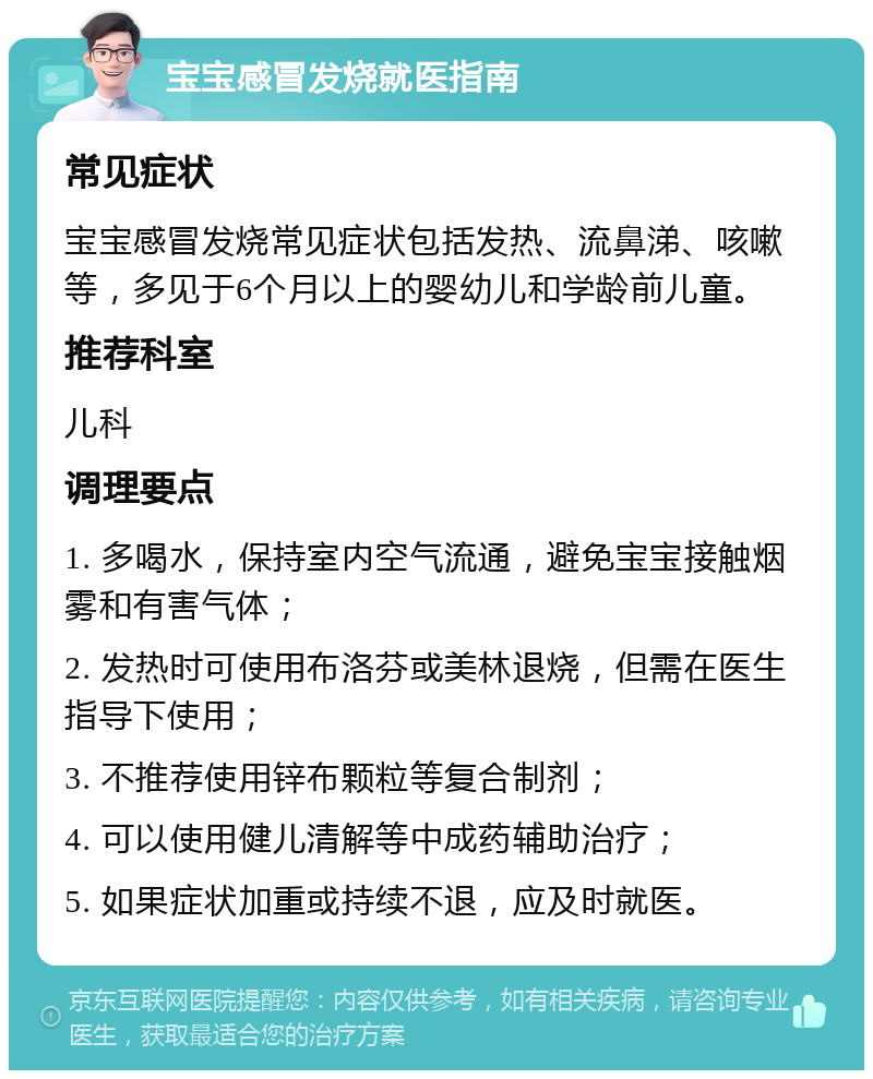 宝宝感冒发烧就医指南 常见症状 宝宝感冒发烧常见症状包括发热、流鼻涕、咳嗽等，多见于6个月以上的婴幼儿和学龄前儿童。 推荐科室 儿科 调理要点 1. 多喝水，保持室内空气流通，避免宝宝接触烟雾和有害气体； 2. 发热时可使用布洛芬或美林退烧，但需在医生指导下使用； 3. 不推荐使用锌布颗粒等复合制剂； 4. 可以使用健儿清解等中成药辅助治疗； 5. 如果症状加重或持续不退，应及时就医。