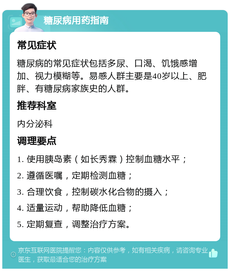 糖尿病用药指南 常见症状 糖尿病的常见症状包括多尿、口渴、饥饿感增加、视力模糊等。易感人群主要是40岁以上、肥胖、有糖尿病家族史的人群。 推荐科室 内分泌科 调理要点 1. 使用胰岛素（如长秀霖）控制血糖水平； 2. 遵循医嘱，定期检测血糖； 3. 合理饮食，控制碳水化合物的摄入； 4. 适量运动，帮助降低血糖； 5. 定期复查，调整治疗方案。