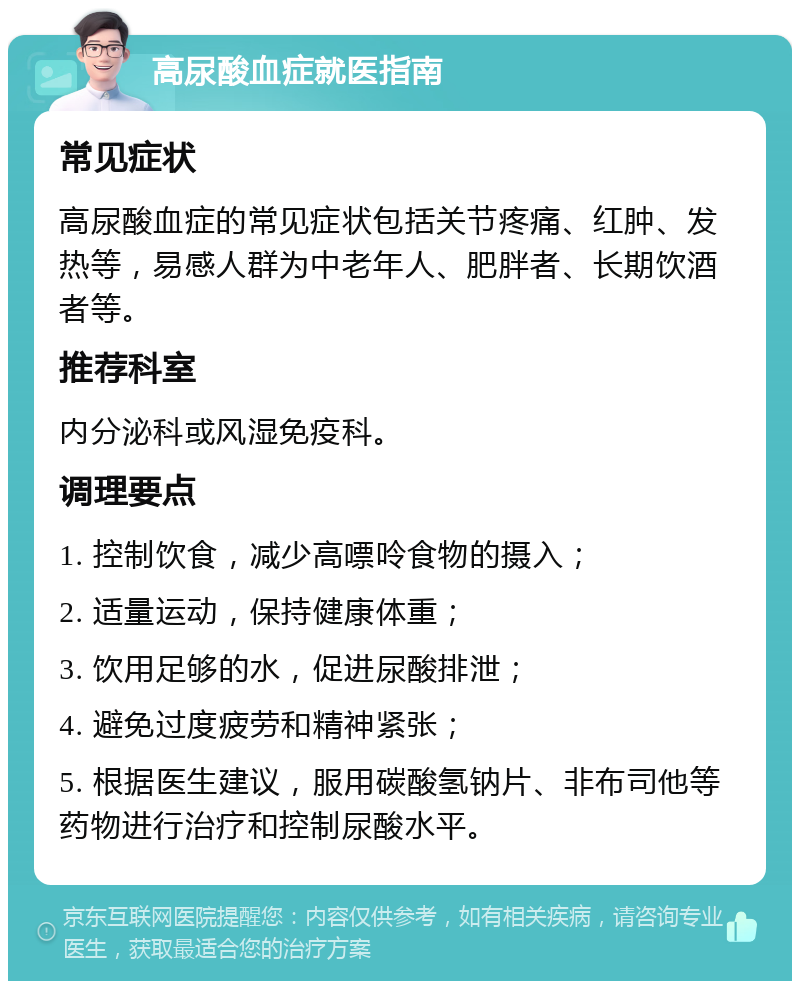 高尿酸血症就医指南 常见症状 高尿酸血症的常见症状包括关节疼痛、红肿、发热等，易感人群为中老年人、肥胖者、长期饮酒者等。 推荐科室 内分泌科或风湿免疫科。 调理要点 1. 控制饮食，减少高嘌呤食物的摄入； 2. 适量运动，保持健康体重； 3. 饮用足够的水，促进尿酸排泄； 4. 避免过度疲劳和精神紧张； 5. 根据医生建议，服用碳酸氢钠片、非布司他等药物进行治疗和控制尿酸水平。