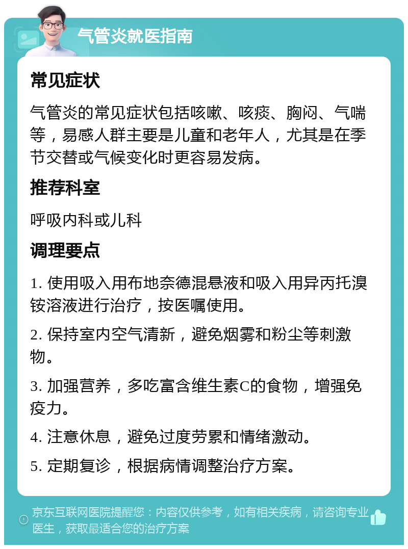 气管炎就医指南 常见症状 气管炎的常见症状包括咳嗽、咳痰、胸闷、气喘等，易感人群主要是儿童和老年人，尤其是在季节交替或气候变化时更容易发病。 推荐科室 呼吸内科或儿科 调理要点 1. 使用吸入用布地奈德混悬液和吸入用异丙托溴铵溶液进行治疗，按医嘱使用。 2. 保持室内空气清新，避免烟雾和粉尘等刺激物。 3. 加强营养，多吃富含维生素C的食物，增强免疫力。 4. 注意休息，避免过度劳累和情绪激动。 5. 定期复诊，根据病情调整治疗方案。