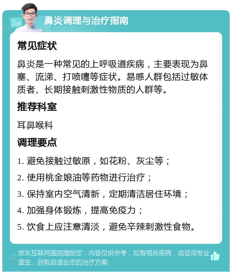 鼻炎调理与治疗指南 常见症状 鼻炎是一种常见的上呼吸道疾病，主要表现为鼻塞、流涕、打喷嚏等症状。易感人群包括过敏体质者、长期接触刺激性物质的人群等。 推荐科室 耳鼻喉科 调理要点 1. 避免接触过敏原，如花粉、灰尘等； 2. 使用桃金娘油等药物进行治疗； 3. 保持室内空气清新，定期清洁居住环境； 4. 加强身体锻炼，提高免疫力； 5. 饮食上应注意清淡，避免辛辣刺激性食物。