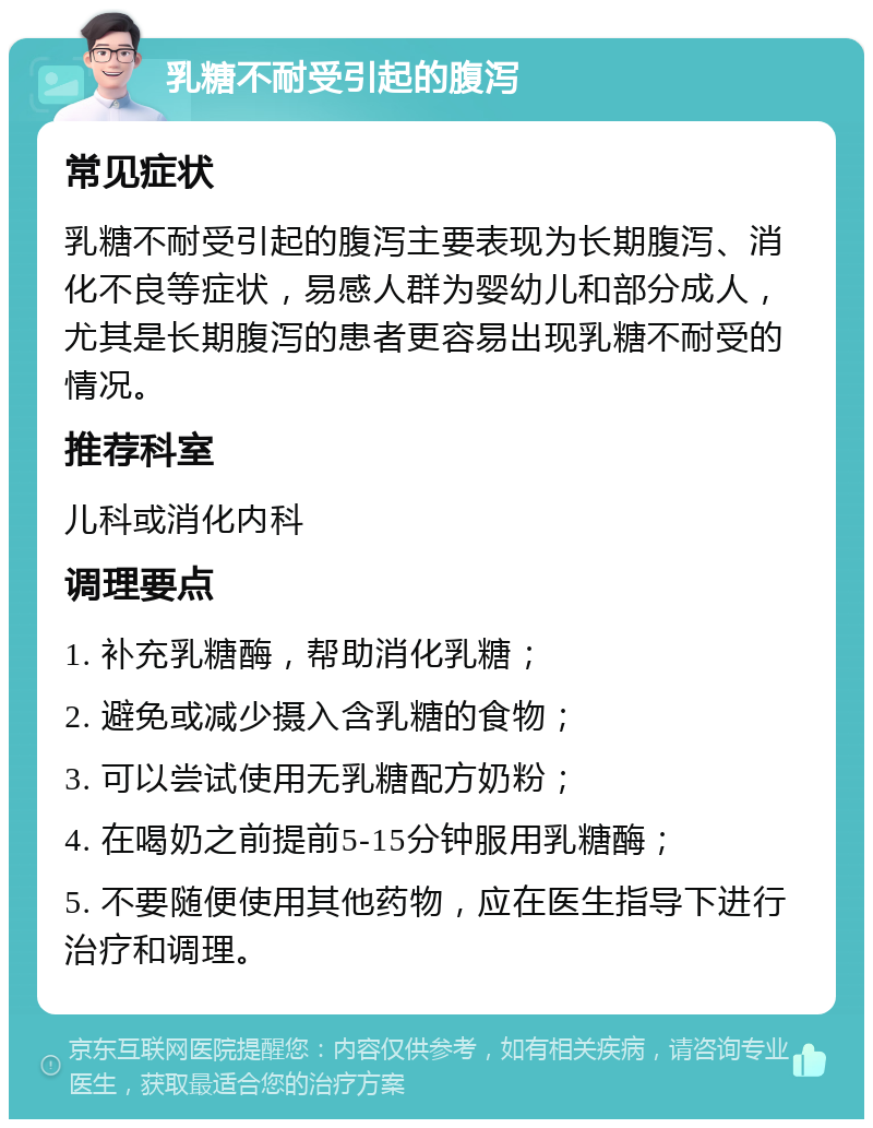 乳糖不耐受引起的腹泻 常见症状 乳糖不耐受引起的腹泻主要表现为长期腹泻、消化不良等症状，易感人群为婴幼儿和部分成人，尤其是长期腹泻的患者更容易出现乳糖不耐受的情况。 推荐科室 儿科或消化内科 调理要点 1. 补充乳糖酶，帮助消化乳糖； 2. 避免或减少摄入含乳糖的食物； 3. 可以尝试使用无乳糖配方奶粉； 4. 在喝奶之前提前5-15分钟服用乳糖酶； 5. 不要随便使用其他药物，应在医生指导下进行治疗和调理。