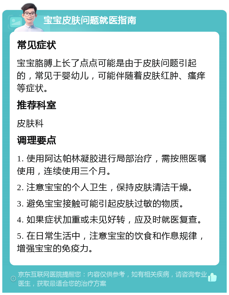 宝宝皮肤问题就医指南 常见症状 宝宝胳膊上长了点点可能是由于皮肤问题引起的，常见于婴幼儿，可能伴随着皮肤红肿、瘙痒等症状。 推荐科室 皮肤科 调理要点 1. 使用阿达帕林凝胶进行局部治疗，需按照医嘱使用，连续使用三个月。 2. 注意宝宝的个人卫生，保持皮肤清洁干燥。 3. 避免宝宝接触可能引起皮肤过敏的物质。 4. 如果症状加重或未见好转，应及时就医复查。 5. 在日常生活中，注意宝宝的饮食和作息规律，增强宝宝的免疫力。