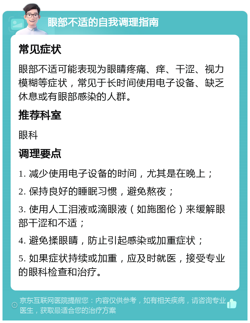 眼部不适的自我调理指南 常见症状 眼部不适可能表现为眼睛疼痛、痒、干涩、视力模糊等症状，常见于长时间使用电子设备、缺乏休息或有眼部感染的人群。 推荐科室 眼科 调理要点 1. 减少使用电子设备的时间，尤其是在晚上； 2. 保持良好的睡眠习惯，避免熬夜； 3. 使用人工泪液或滴眼液（如施图伦）来缓解眼部干涩和不适； 4. 避免揉眼睛，防止引起感染或加重症状； 5. 如果症状持续或加重，应及时就医，接受专业的眼科检查和治疗。