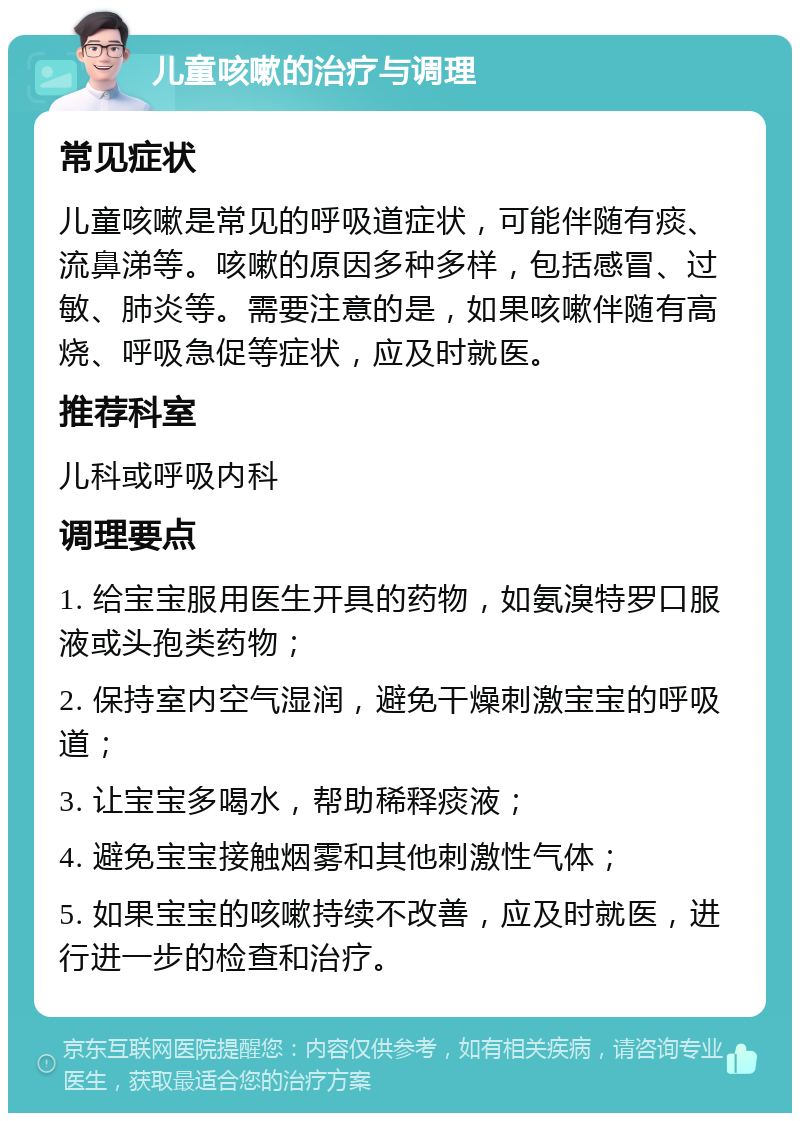 儿童咳嗽的治疗与调理 常见症状 儿童咳嗽是常见的呼吸道症状，可能伴随有痰、流鼻涕等。咳嗽的原因多种多样，包括感冒、过敏、肺炎等。需要注意的是，如果咳嗽伴随有高烧、呼吸急促等症状，应及时就医。 推荐科室 儿科或呼吸内科 调理要点 1. 给宝宝服用医生开具的药物，如氨溴特罗口服液或头孢类药物； 2. 保持室内空气湿润，避免干燥刺激宝宝的呼吸道； 3. 让宝宝多喝水，帮助稀释痰液； 4. 避免宝宝接触烟雾和其他刺激性气体； 5. 如果宝宝的咳嗽持续不改善，应及时就医，进行进一步的检查和治疗。