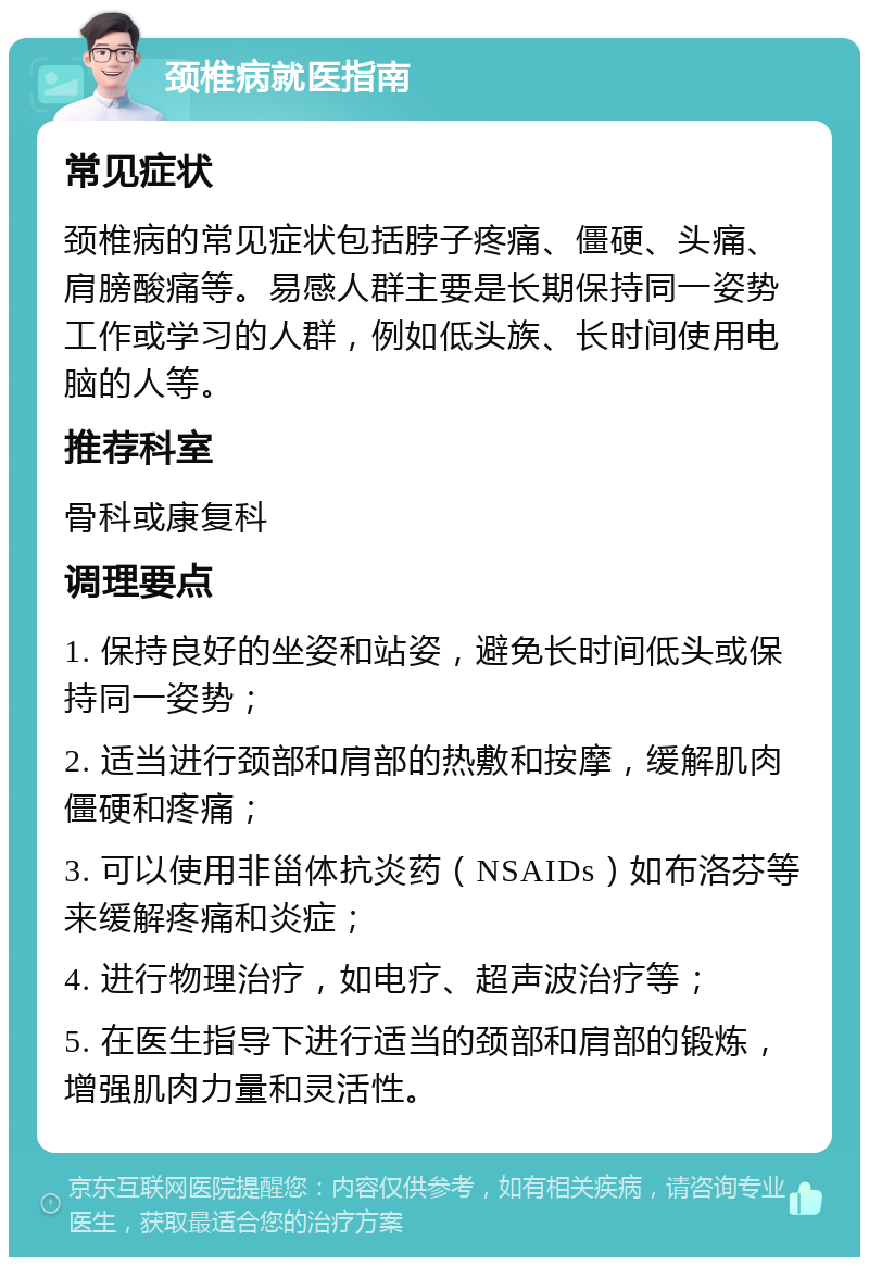 颈椎病就医指南 常见症状 颈椎病的常见症状包括脖子疼痛、僵硬、头痛、肩膀酸痛等。易感人群主要是长期保持同一姿势工作或学习的人群，例如低头族、长时间使用电脑的人等。 推荐科室 骨科或康复科 调理要点 1. 保持良好的坐姿和站姿，避免长时间低头或保持同一姿势； 2. 适当进行颈部和肩部的热敷和按摩，缓解肌肉僵硬和疼痛； 3. 可以使用非甾体抗炎药（NSAIDs）如布洛芬等来缓解疼痛和炎症； 4. 进行物理治疗，如电疗、超声波治疗等； 5. 在医生指导下进行适当的颈部和肩部的锻炼，增强肌肉力量和灵活性。