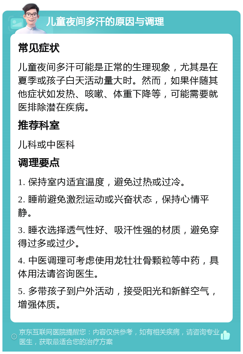 儿童夜间多汗的原因与调理 常见症状 儿童夜间多汗可能是正常的生理现象，尤其是在夏季或孩子白天活动量大时。然而，如果伴随其他症状如发热、咳嗽、体重下降等，可能需要就医排除潜在疾病。 推荐科室 儿科或中医科 调理要点 1. 保持室内适宜温度，避免过热或过冷。 2. 睡前避免激烈运动或兴奋状态，保持心情平静。 3. 睡衣选择透气性好、吸汗性强的材质，避免穿得过多或过少。 4. 中医调理可考虑使用龙牡壮骨颗粒等中药，具体用法请咨询医生。 5. 多带孩子到户外活动，接受阳光和新鲜空气，增强体质。