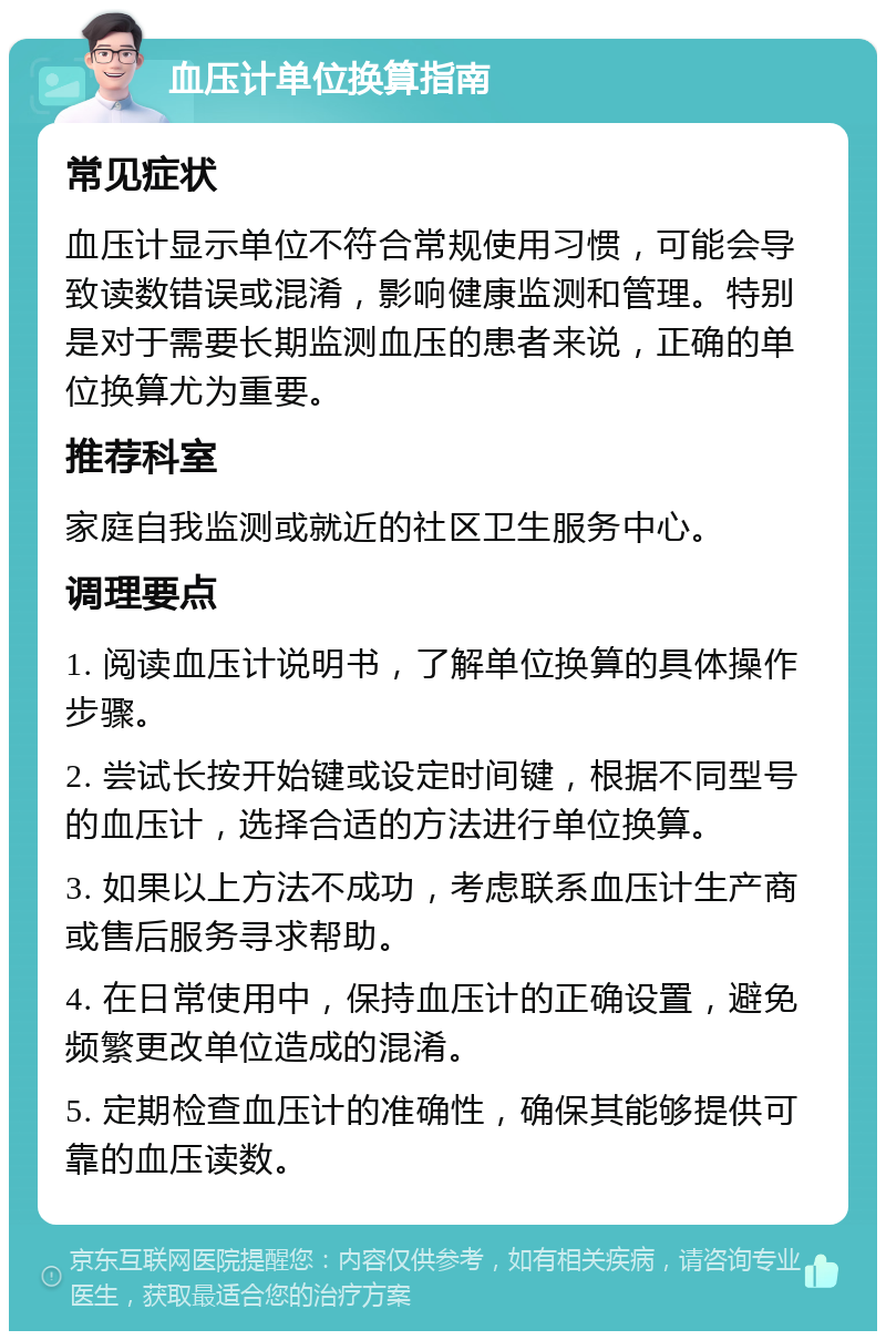 血压计单位换算指南 常见症状 血压计显示单位不符合常规使用习惯，可能会导致读数错误或混淆，影响健康监测和管理。特别是对于需要长期监测血压的患者来说，正确的单位换算尤为重要。 推荐科室 家庭自我监测或就近的社区卫生服务中心。 调理要点 1. 阅读血压计说明书，了解单位换算的具体操作步骤。 2. 尝试长按开始键或设定时间键，根据不同型号的血压计，选择合适的方法进行单位换算。 3. 如果以上方法不成功，考虑联系血压计生产商或售后服务寻求帮助。 4. 在日常使用中，保持血压计的正确设置，避免频繁更改单位造成的混淆。 5. 定期检查血压计的准确性，确保其能够提供可靠的血压读数。