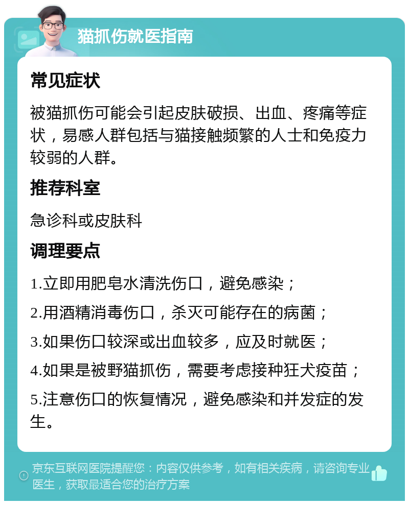 猫抓伤就医指南 常见症状 被猫抓伤可能会引起皮肤破损、出血、疼痛等症状，易感人群包括与猫接触频繁的人士和免疫力较弱的人群。 推荐科室 急诊科或皮肤科 调理要点 1.立即用肥皂水清洗伤口，避免感染； 2.用酒精消毒伤口，杀灭可能存在的病菌； 3.如果伤口较深或出血较多，应及时就医； 4.如果是被野猫抓伤，需要考虑接种狂犬疫苗； 5.注意伤口的恢复情况，避免感染和并发症的发生。