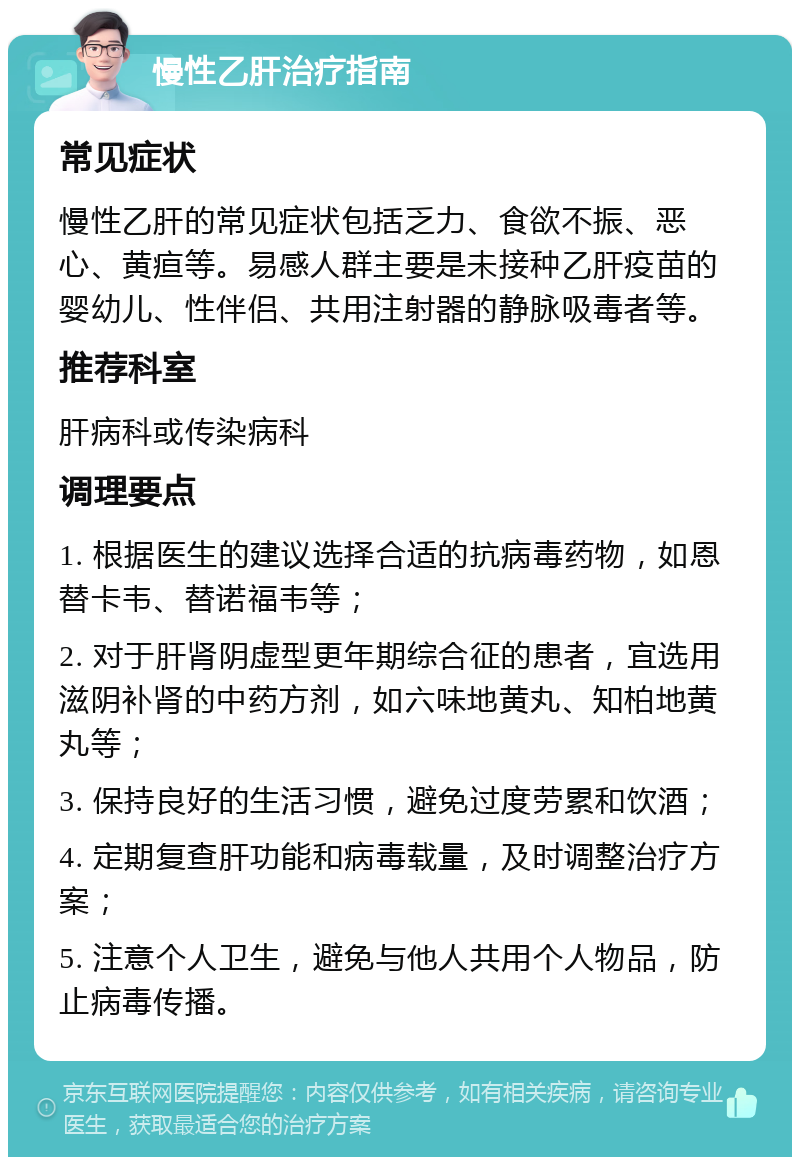 慢性乙肝治疗指南 常见症状 慢性乙肝的常见症状包括乏力、食欲不振、恶心、黄疸等。易感人群主要是未接种乙肝疫苗的婴幼儿、性伴侣、共用注射器的静脉吸毒者等。 推荐科室 肝病科或传染病科 调理要点 1. 根据医生的建议选择合适的抗病毒药物，如恩替卡韦、替诺福韦等； 2. 对于肝肾阴虚型更年期综合征的患者，宜选用滋阴补肾的中药方剂，如六味地黄丸、知柏地黄丸等； 3. 保持良好的生活习惯，避免过度劳累和饮酒； 4. 定期复查肝功能和病毒载量，及时调整治疗方案； 5. 注意个人卫生，避免与他人共用个人物品，防止病毒传播。