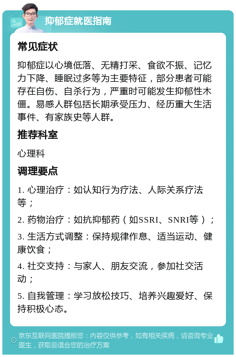 抑郁症就医指南 常见症状 抑郁症以心境低落、无精打采、食欲不振、记忆力下降、睡眠过多等为主要特征，部分患者可能存在自伤、自杀行为，严重时可能发生抑郁性木僵。易感人群包括长期承受压力、经历重大生活事件、有家族史等人群。 推荐科室 心理科 调理要点 1. 心理治疗：如认知行为疗法、人际关系疗法等； 2. 药物治疗：如抗抑郁药（如SSRI、SNRI等）； 3. 生活方式调整：保持规律作息、适当运动、健康饮食； 4. 社交支持：与家人、朋友交流，参加社交活动； 5. 自我管理：学习放松技巧、培养兴趣爱好、保持积极心态。