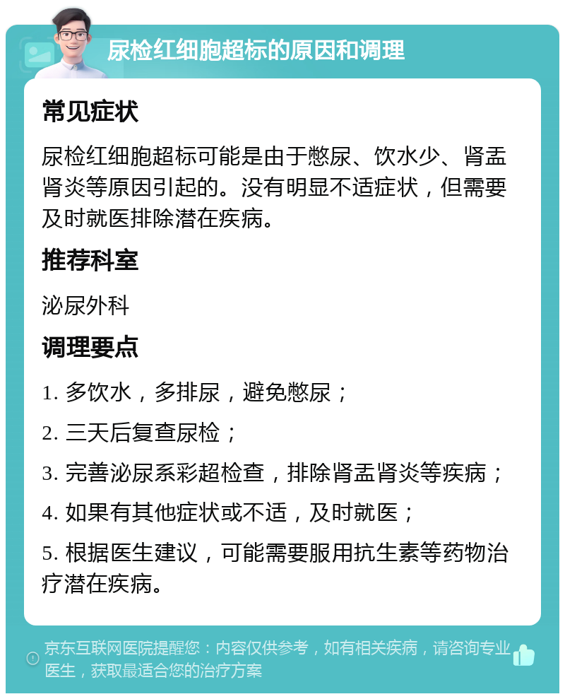 尿检红细胞超标的原因和调理 常见症状 尿检红细胞超标可能是由于憋尿、饮水少、肾盂肾炎等原因引起的。没有明显不适症状，但需要及时就医排除潜在疾病。 推荐科室 泌尿外科 调理要点 1. 多饮水，多排尿，避免憋尿； 2. 三天后复查尿检； 3. 完善泌尿系彩超检查，排除肾盂肾炎等疾病； 4. 如果有其他症状或不适，及时就医； 5. 根据医生建议，可能需要服用抗生素等药物治疗潜在疾病。