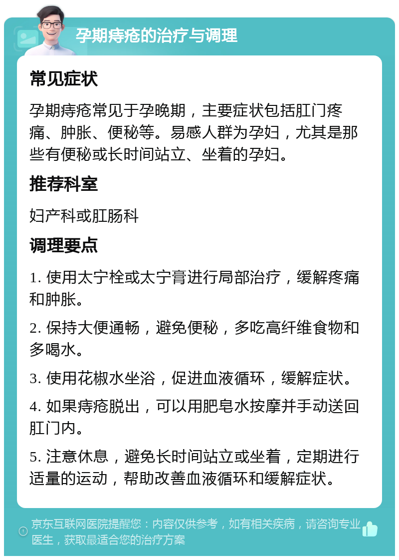 孕期痔疮的治疗与调理 常见症状 孕期痔疮常见于孕晚期，主要症状包括肛门疼痛、肿胀、便秘等。易感人群为孕妇，尤其是那些有便秘或长时间站立、坐着的孕妇。 推荐科室 妇产科或肛肠科 调理要点 1. 使用太宁栓或太宁膏进行局部治疗，缓解疼痛和肿胀。 2. 保持大便通畅，避免便秘，多吃高纤维食物和多喝水。 3. 使用花椒水坐浴，促进血液循环，缓解症状。 4. 如果痔疮脱出，可以用肥皂水按摩并手动送回肛门内。 5. 注意休息，避免长时间站立或坐着，定期进行适量的运动，帮助改善血液循环和缓解症状。