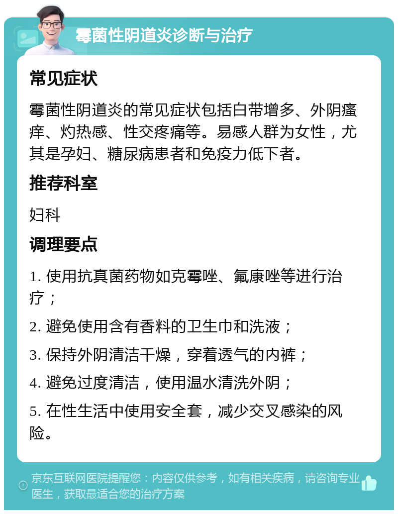 霉菌性阴道炎诊断与治疗 常见症状 霉菌性阴道炎的常见症状包括白带增多、外阴瘙痒、灼热感、性交疼痛等。易感人群为女性，尤其是孕妇、糖尿病患者和免疫力低下者。 推荐科室 妇科 调理要点 1. 使用抗真菌药物如克霉唑、氟康唑等进行治疗； 2. 避免使用含有香料的卫生巾和洗液； 3. 保持外阴清洁干燥，穿着透气的内裤； 4. 避免过度清洁，使用温水清洗外阴； 5. 在性生活中使用安全套，减少交叉感染的风险。