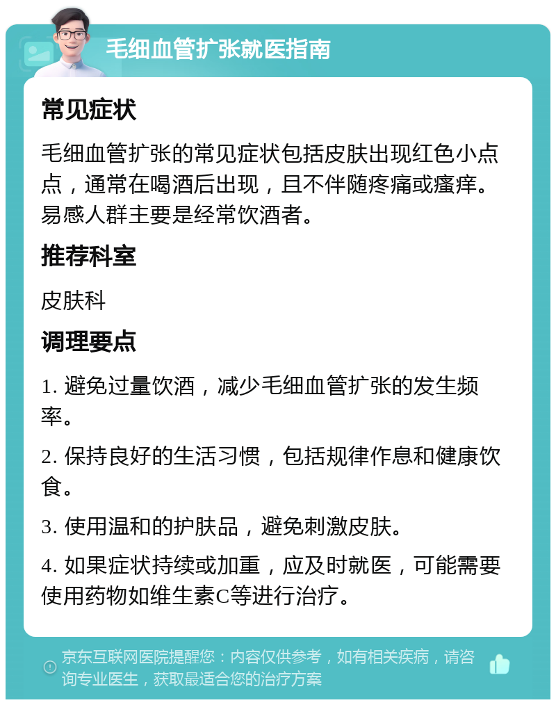 毛细血管扩张就医指南 常见症状 毛细血管扩张的常见症状包括皮肤出现红色小点点，通常在喝酒后出现，且不伴随疼痛或瘙痒。易感人群主要是经常饮酒者。 推荐科室 皮肤科 调理要点 1. 避免过量饮酒，减少毛细血管扩张的发生频率。 2. 保持良好的生活习惯，包括规律作息和健康饮食。 3. 使用温和的护肤品，避免刺激皮肤。 4. 如果症状持续或加重，应及时就医，可能需要使用药物如维生素C等进行治疗。