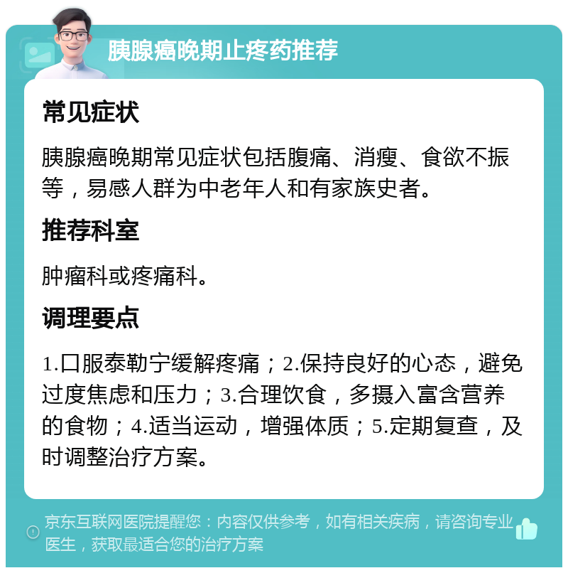 胰腺癌晚期止疼药推荐 常见症状 胰腺癌晚期常见症状包括腹痛、消瘦、食欲不振等，易感人群为中老年人和有家族史者。 推荐科室 肿瘤科或疼痛科。 调理要点 1.口服泰勒宁缓解疼痛；2.保持良好的心态，避免过度焦虑和压力；3.合理饮食，多摄入富含营养的食物；4.适当运动，增强体质；5.定期复查，及时调整治疗方案。