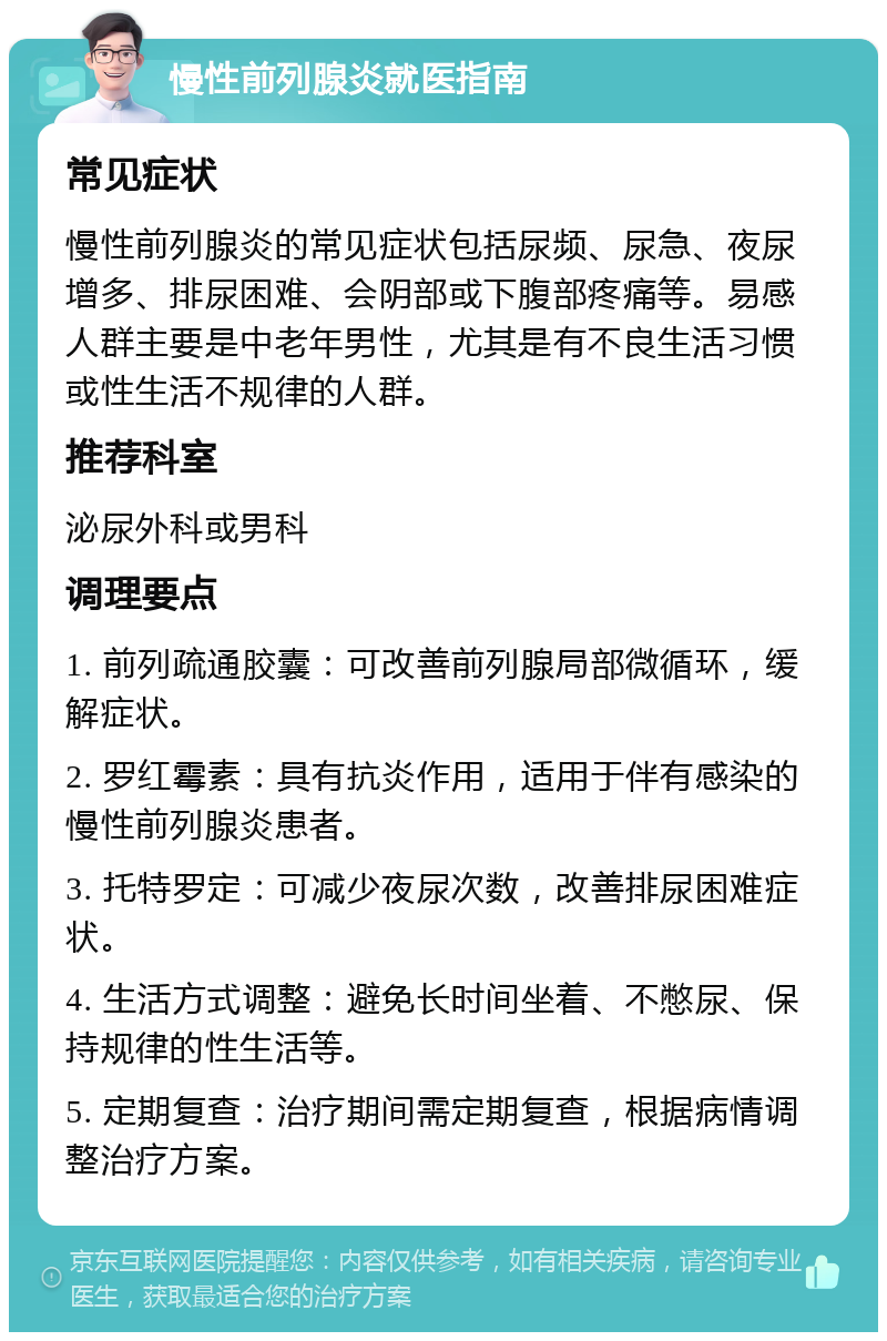 慢性前列腺炎就医指南 常见症状 慢性前列腺炎的常见症状包括尿频、尿急、夜尿增多、排尿困难、会阴部或下腹部疼痛等。易感人群主要是中老年男性，尤其是有不良生活习惯或性生活不规律的人群。 推荐科室 泌尿外科或男科 调理要点 1. 前列疏通胶囊：可改善前列腺局部微循环，缓解症状。 2. 罗红霉素：具有抗炎作用，适用于伴有感染的慢性前列腺炎患者。 3. 托特罗定：可减少夜尿次数，改善排尿困难症状。 4. 生活方式调整：避免长时间坐着、不憋尿、保持规律的性生活等。 5. 定期复查：治疗期间需定期复查，根据病情调整治疗方案。