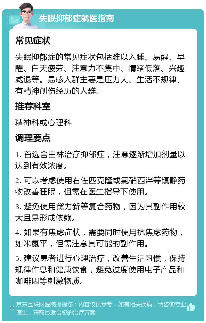 失眠抑郁症就医指南 常见症状 失眠抑郁症的常见症状包括难以入睡、易醒、早醒、白天疲劳、注意力不集中、情绪低落、兴趣减退等。易感人群主要是压力大、生活不规律、有精神创伤经历的人群。 推荐科室 精神科或心理科 调理要点 1. 首选舍曲林治疗抑郁症，注意逐渐增加剂量以达到有效浓度。 2. 可以考虑使用右佐匹克隆或氯硝西泮等镇静药物改善睡眠，但需在医生指导下使用。 3. 避免使用黛力新等复合药物，因为其副作用较大且易形成依赖。 4. 如果有焦虑症状，需要同时使用抗焦虑药物，如米氮平，但需注意其可能的副作用。 5. 建议患者进行心理治疗，改善生活习惯，保持规律作息和健康饮食，避免过度使用电子产品和咖啡因等刺激物质。