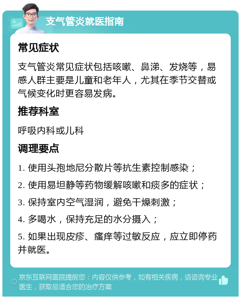 支气管炎就医指南 常见症状 支气管炎常见症状包括咳嗽、鼻涕、发烧等，易感人群主要是儿童和老年人，尤其在季节交替或气候变化时更容易发病。 推荐科室 呼吸内科或儿科 调理要点 1. 使用头孢地尼分散片等抗生素控制感染； 2. 使用易坦静等药物缓解咳嗽和痰多的症状； 3. 保持室内空气湿润，避免干燥刺激； 4. 多喝水，保持充足的水分摄入； 5. 如果出现皮疹、瘙痒等过敏反应，应立即停药并就医。