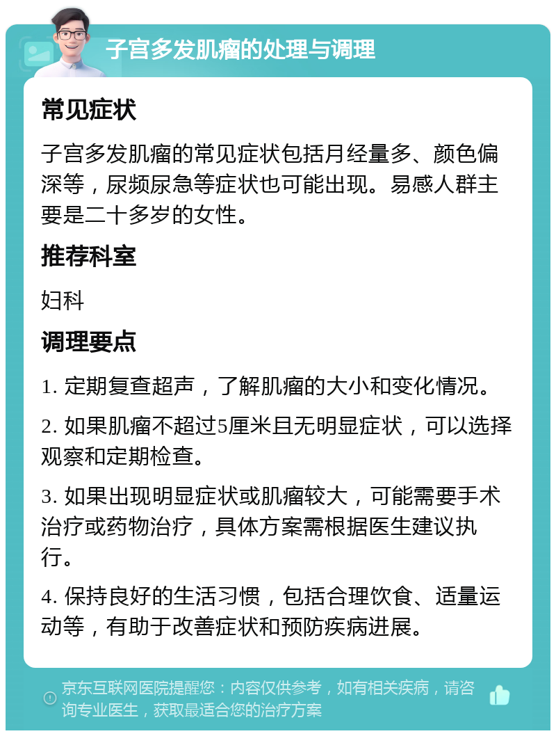 子宫多发肌瘤的处理与调理 常见症状 子宫多发肌瘤的常见症状包括月经量多、颜色偏深等，尿频尿急等症状也可能出现。易感人群主要是二十多岁的女性。 推荐科室 妇科 调理要点 1. 定期复查超声，了解肌瘤的大小和变化情况。 2. 如果肌瘤不超过5厘米且无明显症状，可以选择观察和定期检查。 3. 如果出现明显症状或肌瘤较大，可能需要手术治疗或药物治疗，具体方案需根据医生建议执行。 4. 保持良好的生活习惯，包括合理饮食、适量运动等，有助于改善症状和预防疾病进展。