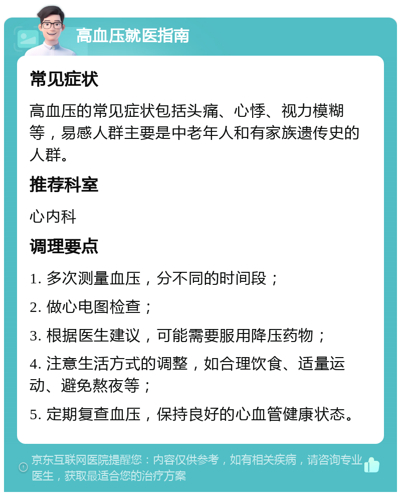 高血压就医指南 常见症状 高血压的常见症状包括头痛、心悸、视力模糊等，易感人群主要是中老年人和有家族遗传史的人群。 推荐科室 心内科 调理要点 1. 多次测量血压，分不同的时间段； 2. 做心电图检查； 3. 根据医生建议，可能需要服用降压药物； 4. 注意生活方式的调整，如合理饮食、适量运动、避免熬夜等； 5. 定期复查血压，保持良好的心血管健康状态。