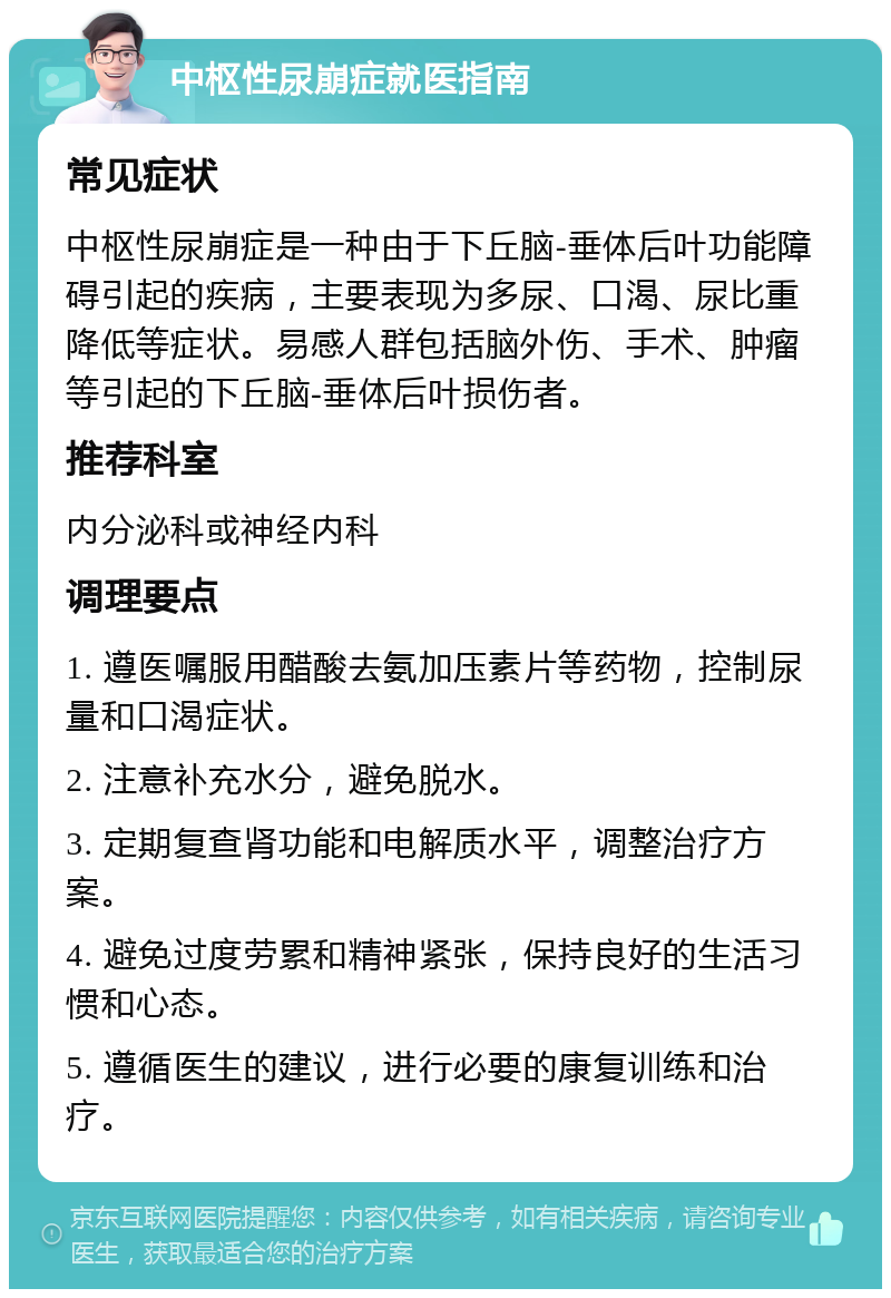 中枢性尿崩症就医指南 常见症状 中枢性尿崩症是一种由于下丘脑-垂体后叶功能障碍引起的疾病，主要表现为多尿、口渴、尿比重降低等症状。易感人群包括脑外伤、手术、肿瘤等引起的下丘脑-垂体后叶损伤者。 推荐科室 内分泌科或神经内科 调理要点 1. 遵医嘱服用醋酸去氨加压素片等药物，控制尿量和口渴症状。 2. 注意补充水分，避免脱水。 3. 定期复查肾功能和电解质水平，调整治疗方案。 4. 避免过度劳累和精神紧张，保持良好的生活习惯和心态。 5. 遵循医生的建议，进行必要的康复训练和治疗。