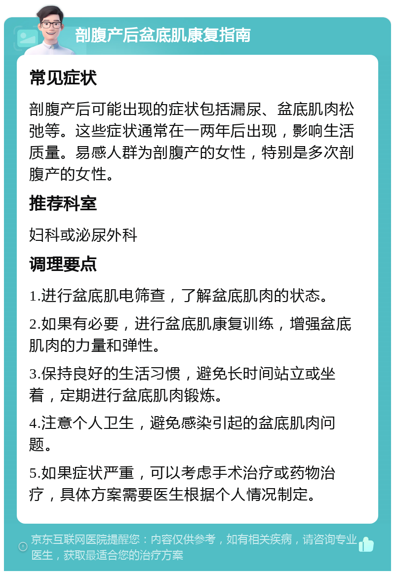 剖腹产后盆底肌康复指南 常见症状 剖腹产后可能出现的症状包括漏尿、盆底肌肉松弛等。这些症状通常在一两年后出现，影响生活质量。易感人群为剖腹产的女性，特别是多次剖腹产的女性。 推荐科室 妇科或泌尿外科 调理要点 1.进行盆底肌电筛查，了解盆底肌肉的状态。 2.如果有必要，进行盆底肌康复训练，增强盆底肌肉的力量和弹性。 3.保持良好的生活习惯，避免长时间站立或坐着，定期进行盆底肌肉锻炼。 4.注意个人卫生，避免感染引起的盆底肌肉问题。 5.如果症状严重，可以考虑手术治疗或药物治疗，具体方案需要医生根据个人情况制定。