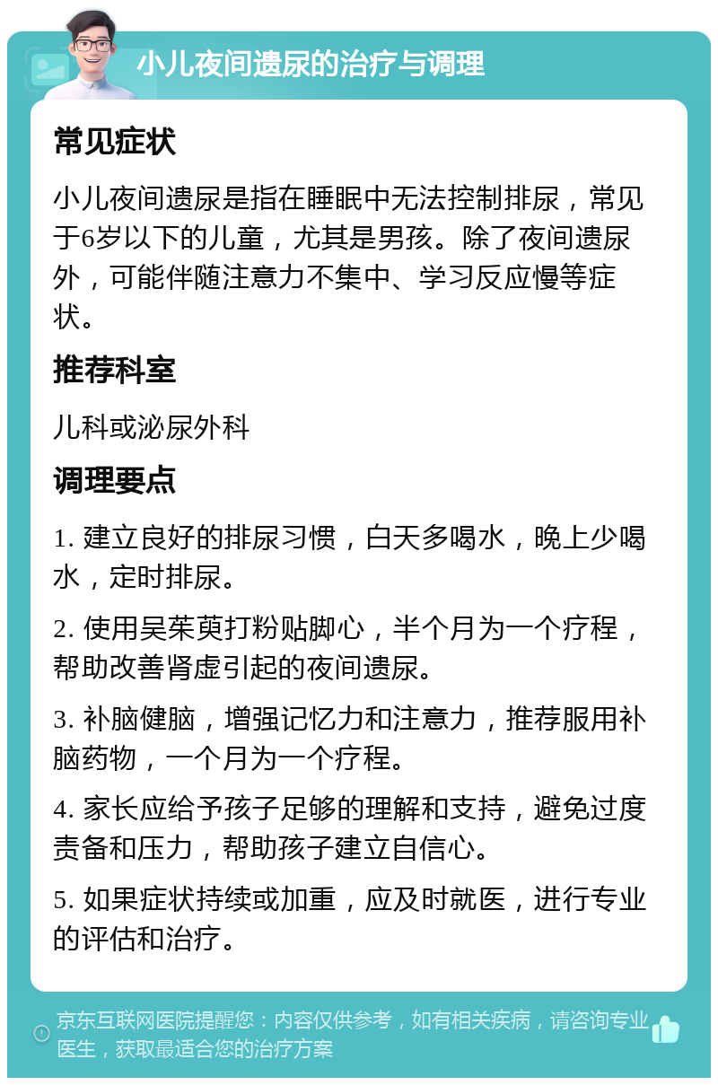 小儿夜间遗尿的治疗与调理 常见症状 小儿夜间遗尿是指在睡眠中无法控制排尿，常见于6岁以下的儿童，尤其是男孩。除了夜间遗尿外，可能伴随注意力不集中、学习反应慢等症状。 推荐科室 儿科或泌尿外科 调理要点 1. 建立良好的排尿习惯，白天多喝水，晚上少喝水，定时排尿。 2. 使用吴茱萸打粉贴脚心，半个月为一个疗程，帮助改善肾虚引起的夜间遗尿。 3. 补脑健脑，增强记忆力和注意力，推荐服用补脑药物，一个月为一个疗程。 4. 家长应给予孩子足够的理解和支持，避免过度责备和压力，帮助孩子建立自信心。 5. 如果症状持续或加重，应及时就医，进行专业的评估和治疗。