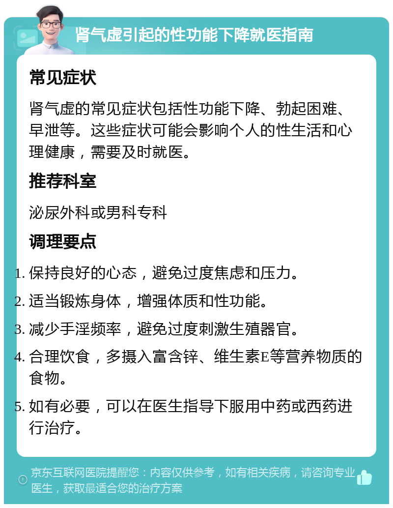 肾气虚引起的性功能下降就医指南 常见症状 肾气虚的常见症状包括性功能下降、勃起困难、早泄等。这些症状可能会影响个人的性生活和心理健康，需要及时就医。 推荐科室 泌尿外科或男科专科 调理要点 保持良好的心态，避免过度焦虑和压力。 适当锻炼身体，增强体质和性功能。 减少手淫频率，避免过度刺激生殖器官。 合理饮食，多摄入富含锌、维生素E等营养物质的食物。 如有必要，可以在医生指导下服用中药或西药进行治疗。