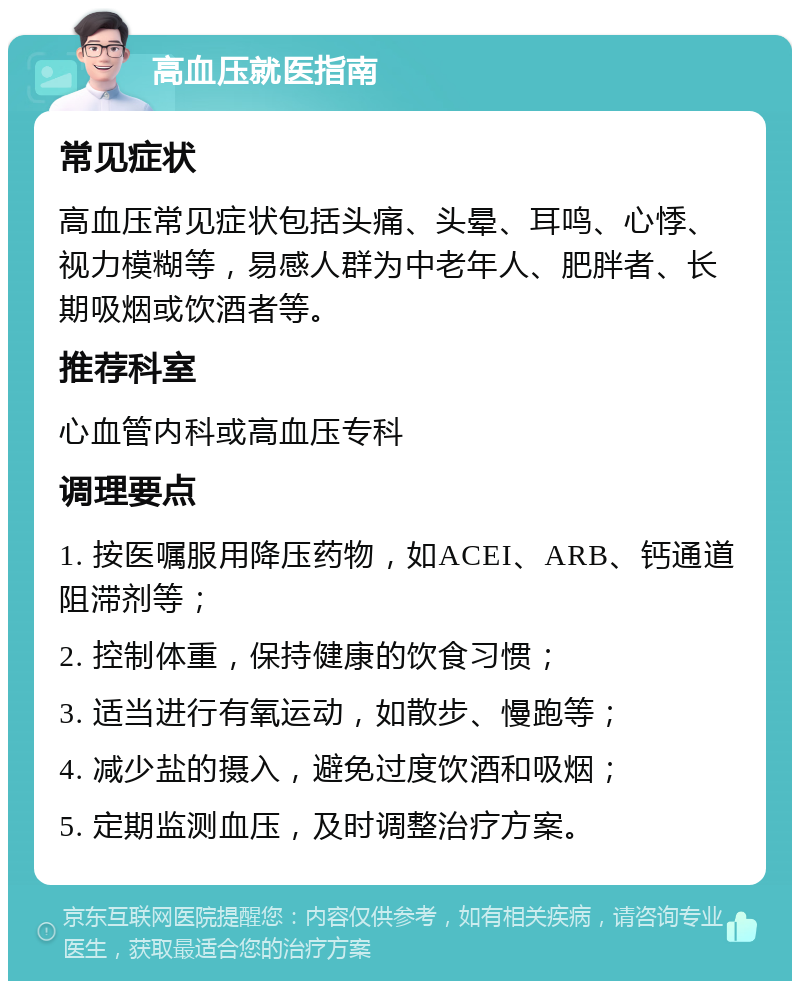 高血压就医指南 常见症状 高血压常见症状包括头痛、头晕、耳鸣、心悸、视力模糊等，易感人群为中老年人、肥胖者、长期吸烟或饮酒者等。 推荐科室 心血管内科或高血压专科 调理要点 1. 按医嘱服用降压药物，如ACEI、ARB、钙通道阻滞剂等； 2. 控制体重，保持健康的饮食习惯； 3. 适当进行有氧运动，如散步、慢跑等； 4. 减少盐的摄入，避免过度饮酒和吸烟； 5. 定期监测血压，及时调整治疗方案。