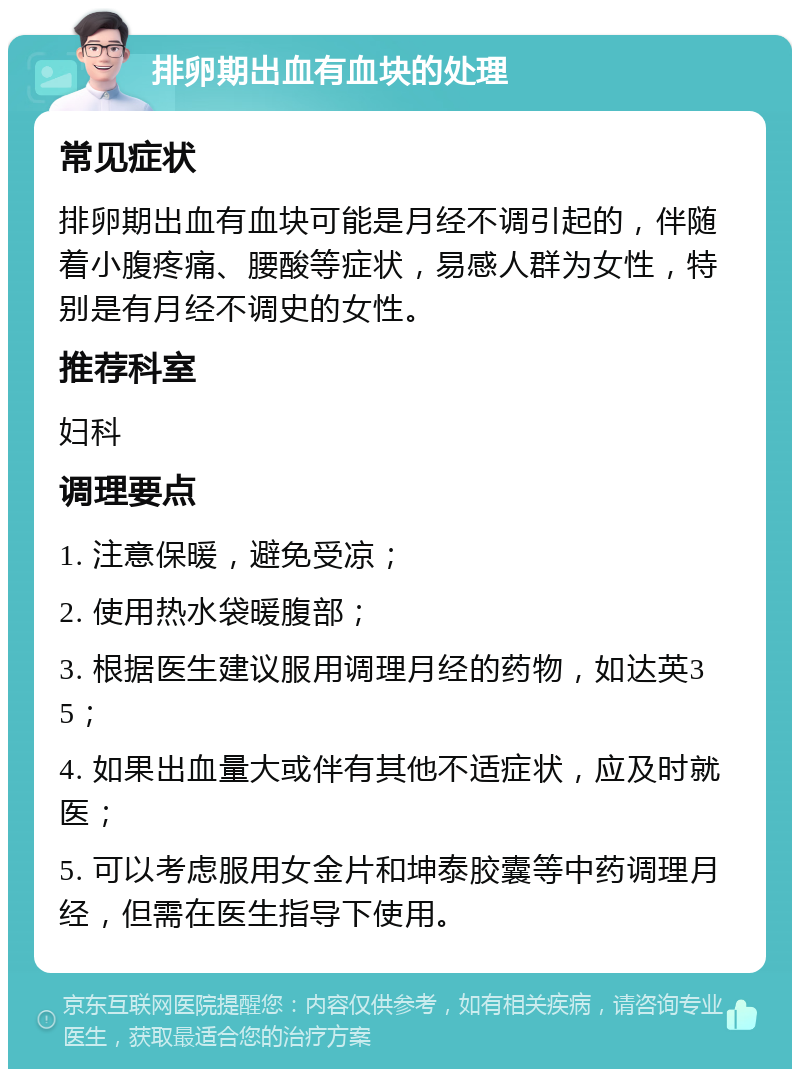 排卵期出血有血块的处理 常见症状 排卵期出血有血块可能是月经不调引起的，伴随着小腹疼痛、腰酸等症状，易感人群为女性，特别是有月经不调史的女性。 推荐科室 妇科 调理要点 1. 注意保暖，避免受凉； 2. 使用热水袋暖腹部； 3. 根据医生建议服用调理月经的药物，如达英35； 4. 如果出血量大或伴有其他不适症状，应及时就医； 5. 可以考虑服用女金片和坤泰胶囊等中药调理月经，但需在医生指导下使用。