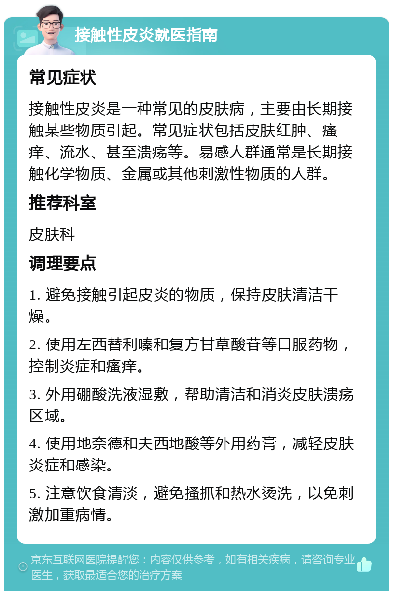 接触性皮炎就医指南 常见症状 接触性皮炎是一种常见的皮肤病，主要由长期接触某些物质引起。常见症状包括皮肤红肿、瘙痒、流水、甚至溃疡等。易感人群通常是长期接触化学物质、金属或其他刺激性物质的人群。 推荐科室 皮肤科 调理要点 1. 避免接触引起皮炎的物质，保持皮肤清洁干燥。 2. 使用左西替利嗪和复方甘草酸苷等口服药物，控制炎症和瘙痒。 3. 外用硼酸洗液湿敷，帮助清洁和消炎皮肤溃疡区域。 4. 使用地奈德和夫西地酸等外用药膏，减轻皮肤炎症和感染。 5. 注意饮食清淡，避免搔抓和热水烫洗，以免刺激加重病情。