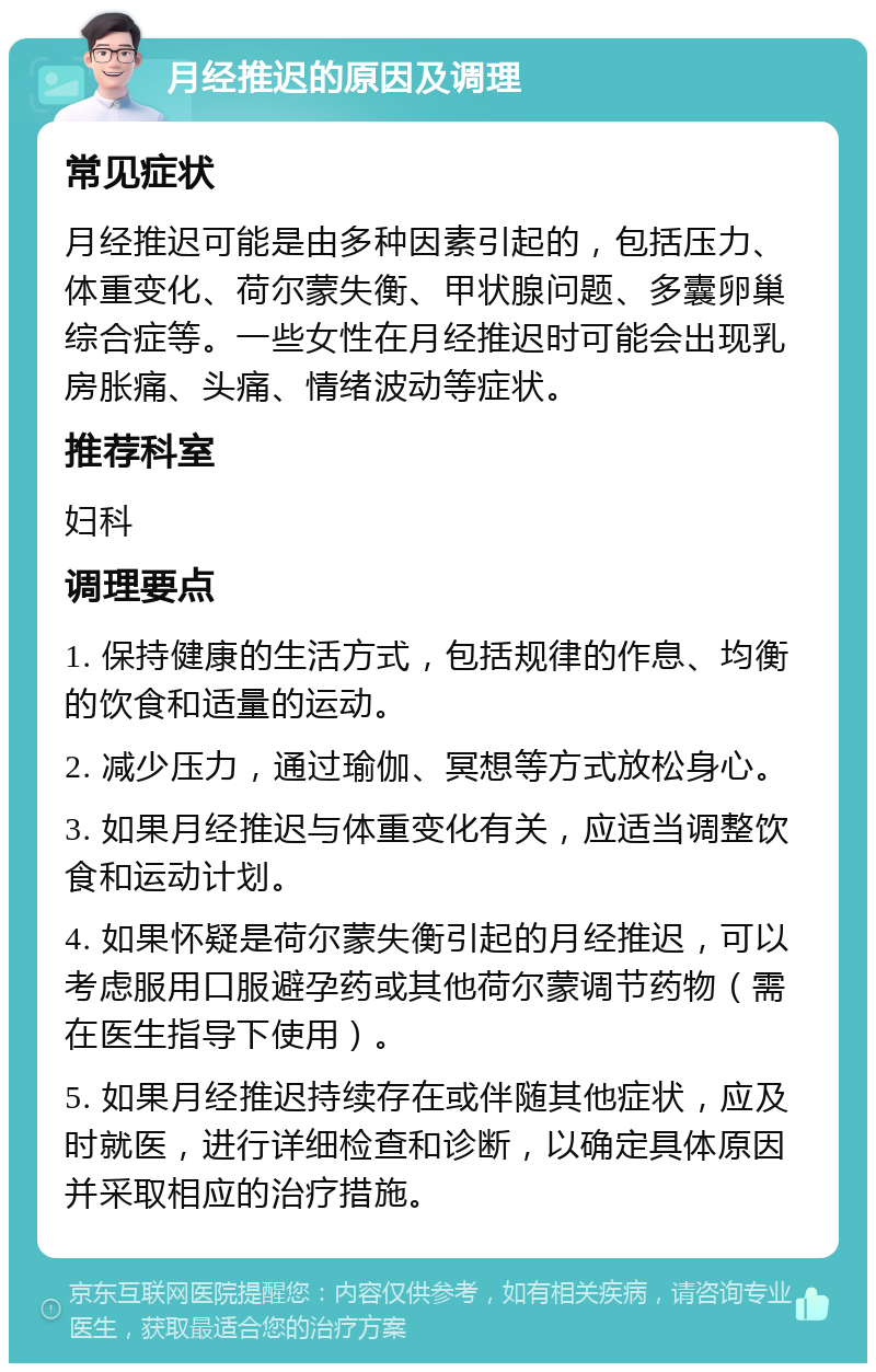 月经推迟的原因及调理 常见症状 月经推迟可能是由多种因素引起的，包括压力、体重变化、荷尔蒙失衡、甲状腺问题、多囊卵巢综合症等。一些女性在月经推迟时可能会出现乳房胀痛、头痛、情绪波动等症状。 推荐科室 妇科 调理要点 1. 保持健康的生活方式，包括规律的作息、均衡的饮食和适量的运动。 2. 减少压力，通过瑜伽、冥想等方式放松身心。 3. 如果月经推迟与体重变化有关，应适当调整饮食和运动计划。 4. 如果怀疑是荷尔蒙失衡引起的月经推迟，可以考虑服用口服避孕药或其他荷尔蒙调节药物（需在医生指导下使用）。 5. 如果月经推迟持续存在或伴随其他症状，应及时就医，进行详细检查和诊断，以确定具体原因并采取相应的治疗措施。