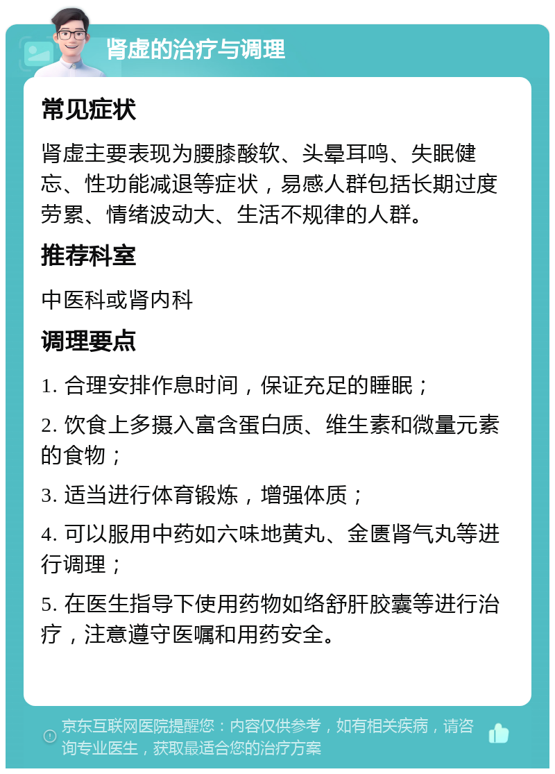 肾虚的治疗与调理 常见症状 肾虚主要表现为腰膝酸软、头晕耳鸣、失眠健忘、性功能减退等症状，易感人群包括长期过度劳累、情绪波动大、生活不规律的人群。 推荐科室 中医科或肾内科 调理要点 1. 合理安排作息时间，保证充足的睡眠； 2. 饮食上多摄入富含蛋白质、维生素和微量元素的食物； 3. 适当进行体育锻炼，增强体质； 4. 可以服用中药如六味地黄丸、金匮肾气丸等进行调理； 5. 在医生指导下使用药物如络舒肝胶囊等进行治疗，注意遵守医嘱和用药安全。