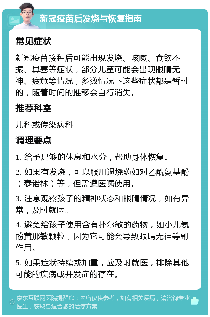 新冠疫苗后发烧与恢复指南 常见症状 新冠疫苗接种后可能出现发烧、咳嗽、食欲不振、鼻塞等症状，部分儿童可能会出现眼睛无神、疲惫等情况，多数情况下这些症状都是暂时的，随着时间的推移会自行消失。 推荐科室 儿科或传染病科 调理要点 1. 给予足够的休息和水分，帮助身体恢复。 2. 如果有发烧，可以服用退烧药如对乙酰氨基酚（泰诺林）等，但需遵医嘱使用。 3. 注意观察孩子的精神状态和眼睛情况，如有异常，及时就医。 4. 避免给孩子使用含有扑尔敏的药物，如小儿氨酚黄那敏颗粒，因为它可能会导致眼睛无神等副作用。 5. 如果症状持续或加重，应及时就医，排除其他可能的疾病或并发症的存在。