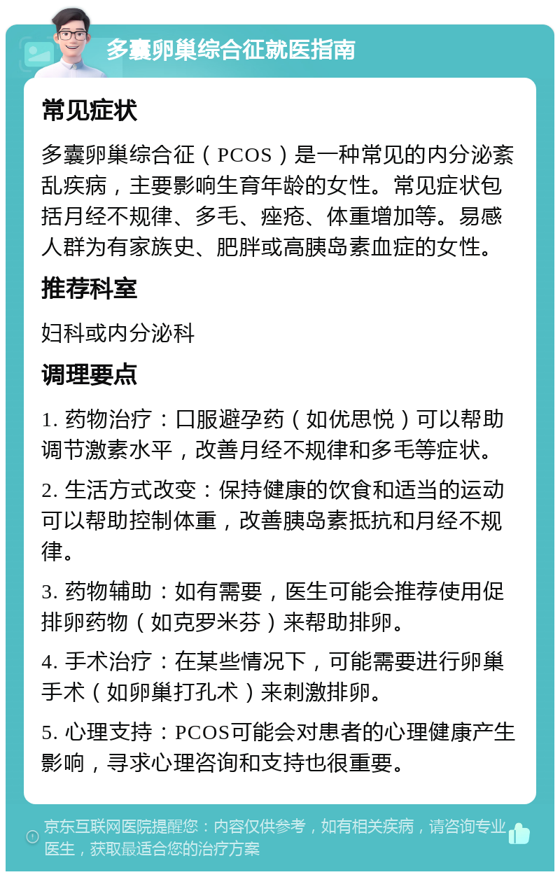 多囊卵巢综合征就医指南 常见症状 多囊卵巢综合征（PCOS）是一种常见的内分泌紊乱疾病，主要影响生育年龄的女性。常见症状包括月经不规律、多毛、痤疮、体重增加等。易感人群为有家族史、肥胖或高胰岛素血症的女性。 推荐科室 妇科或内分泌科 调理要点 1. 药物治疗：口服避孕药（如优思悦）可以帮助调节激素水平，改善月经不规律和多毛等症状。 2. 生活方式改变：保持健康的饮食和适当的运动可以帮助控制体重，改善胰岛素抵抗和月经不规律。 3. 药物辅助：如有需要，医生可能会推荐使用促排卵药物（如克罗米芬）来帮助排卵。 4. 手术治疗：在某些情况下，可能需要进行卵巢手术（如卵巢打孔术）来刺激排卵。 5. 心理支持：PCOS可能会对患者的心理健康产生影响，寻求心理咨询和支持也很重要。