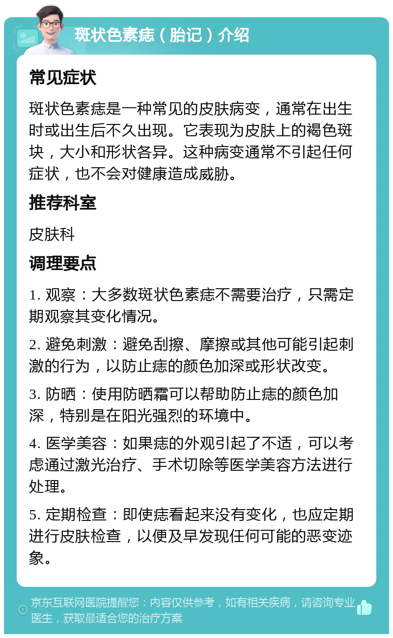 斑状色素痣（胎记）介绍 常见症状 斑状色素痣是一种常见的皮肤病变，通常在出生时或出生后不久出现。它表现为皮肤上的褐色斑块，大小和形状各异。这种病变通常不引起任何症状，也不会对健康造成威胁。 推荐科室 皮肤科 调理要点 1. 观察：大多数斑状色素痣不需要治疗，只需定期观察其变化情况。 2. 避免刺激：避免刮擦、摩擦或其他可能引起刺激的行为，以防止痣的颜色加深或形状改变。 3. 防晒：使用防晒霜可以帮助防止痣的颜色加深，特别是在阳光强烈的环境中。 4. 医学美容：如果痣的外观引起了不适，可以考虑通过激光治疗、手术切除等医学美容方法进行处理。 5. 定期检查：即使痣看起来没有变化，也应定期进行皮肤检查，以便及早发现任何可能的恶变迹象。